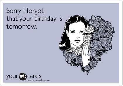 Sorry i forgot 
that your birthday is
tomorrow.