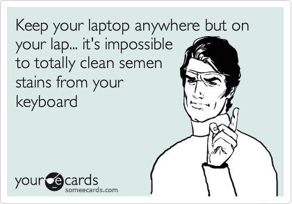 Keep your laptop anywhere but on your lap... it's impossible
to totally clean semen
stains from your
keyboard