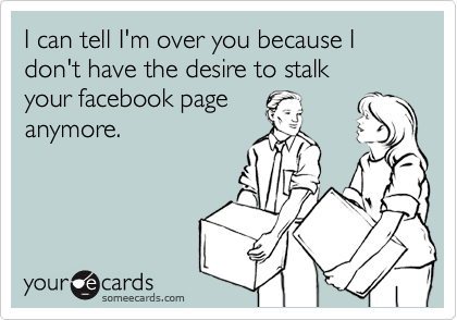 I can tell I'm over you because I don't have the desire to stalk
your facebook page
anymore.