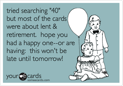 tried searching "40" but most of the cards were about lent &retirement.  hope you had a happy one--or are having:  this won't belate until tomorrow!