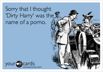 Sorry that I thought
'Dirty Harry' was the
name of a porno.