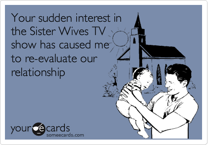 Your sudden interest in
the Sister Wives TV 
show has caused me
to re-evaluate our 
relationship