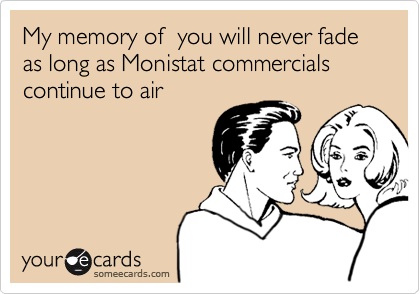My memory of  you will never fade as long as Monistat commercials continue to air