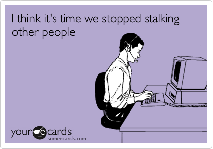 I think it's time we stopped stalking other people