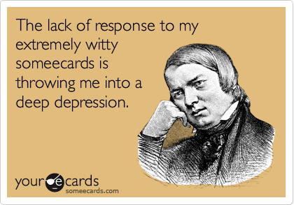 The lack of response to my extremely witty
someecards is
throwing me into a
deep depression.