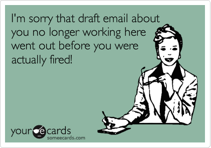 I'm sorry that draft email about
you no longer working here
went out before you were
actually fired!
