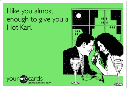 I like you almost
enough to give you a
Hot Karl.