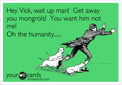 Hey Vick, wait up man!  Get away you mongrols!  You want him not me!
Oh the humanity......