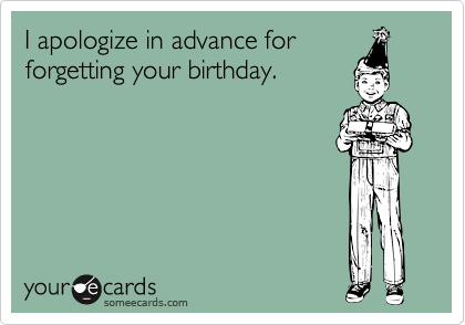 I apologize in advance for
forgetting your birthday.
