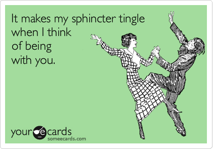 It makes my sphincter tingle
when I think
of being
with you.