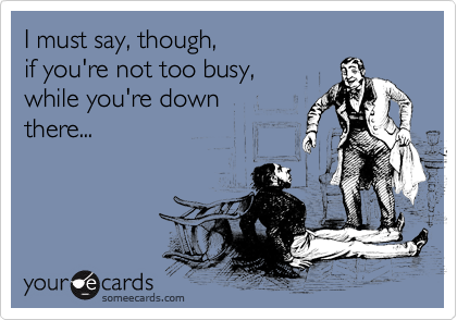 I must say, though,
if you're not too busy,
while you're down
there...