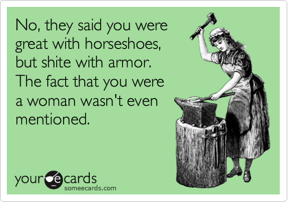 No, they said you were
great with horseshoes,
but shite with armor.
The fact that you were
a woman wasn't even
mentioned. 