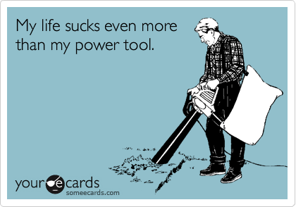 My life sucks even more 
than my power tool.