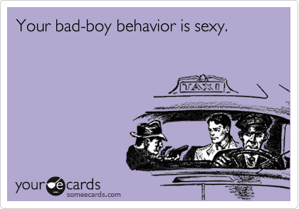 Your bad-boy behavior is sexy. 