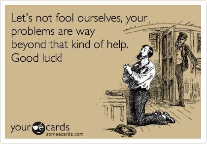 Let's not fool ourselves, your
problems are way
beyond that kind of help. 
Good luck!