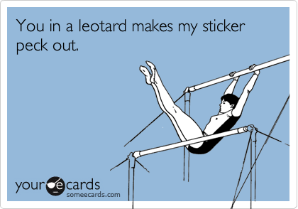 You in a leotard makes my sticker peck out. 