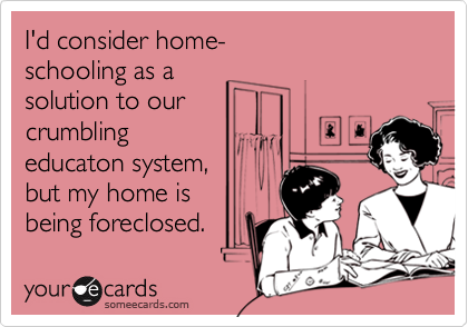 I'd consider home-
schooling as a
solution to our
crumbling
educaton system,
but my home is
being foreclosed.