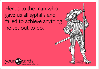 Here's to the man who
gave us all syphilis and
failed to achieve anything
he set out to do.