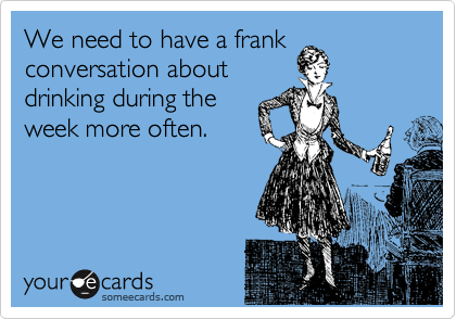 We need to have a frank
conversation about
drinking during the
week more often. 