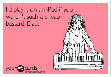 I'd play it on an iPad if you
weren't such a cheap
bastard, Dad.