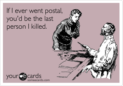If I ever went postal, 
you'd be the last
person I killed.