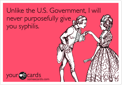 Unlike the U.S. Government, I will never purposefully give 
you syphilis.