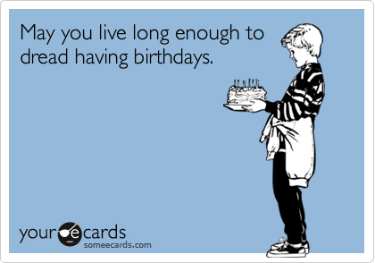 May you live long enough to
dread having birthdays.