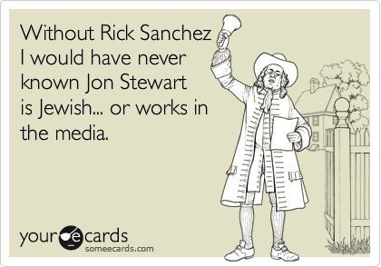 Without Rick Sanchez
I would have never
known Jon Stewart
is Jewish... or works in
the media. 