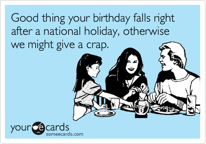 Good thing your birthday falls right after a national holiday, otherwise we might give a crap.