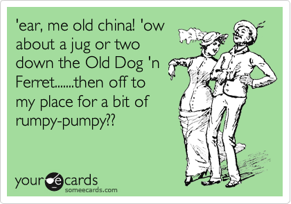 'ear, me old china! 'ow
about a jug or two
down the Old Dog 'n
Ferret.......then off to
my place for a bit of
rumpy-pumpy?? 