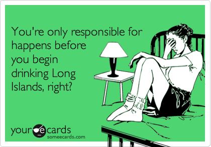 
You're only responsible for
happens before
you begin
drinking Long
Islands, right?