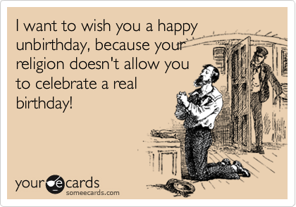 I want to wish you a happy unbirthday, because your
religion doesn't allow you
to celebrate a real
birthday!