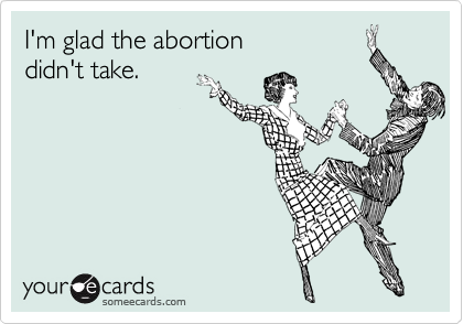 I'm glad the abortion 
didn't take.