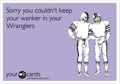 Sorry you couldn't keep
your wanker in your
Wranglers