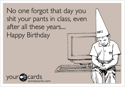 No one forgot that day you
shit your pants in class, even
after all these years....
Happy Birthday