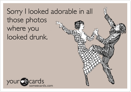 Sorry I looked adorable in all
those photos
where you
looked drunk.  