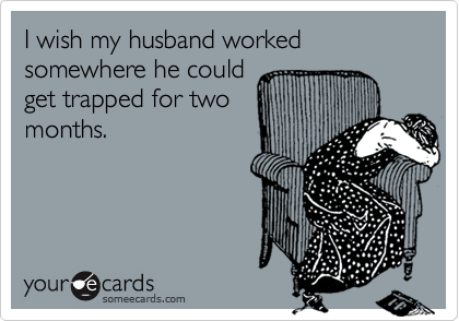 I wish my husband worked somewhere he could
get trapped for two
months. 