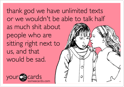 thank god we have unlimited texts or we wouldn't be able to talk half as much shit about
people who are
sitting right next to
us, and that
would be sad.