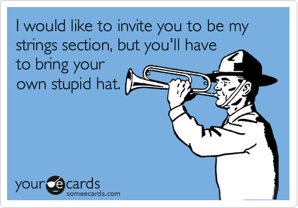 I would like to invite you to be my strings section, but you'll have
to bring your
own stupid hat.