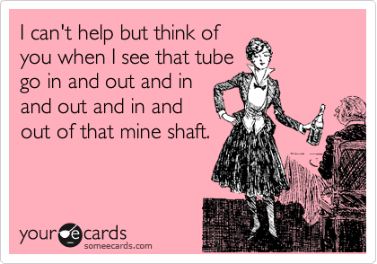 I can't help but think of
you when I see that tube
go in and out and in
and out and in and
out of that mine shaft.