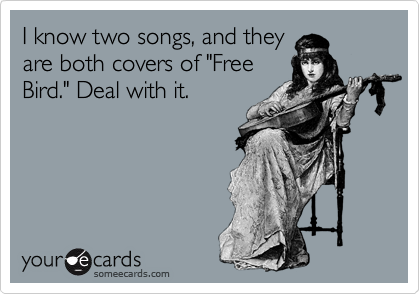 I know two songs, and they
are both covers of "Free
Bird." Deal with it.