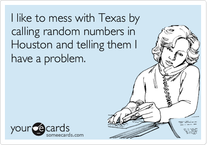 I like to mess with Texas by
calling random numbers in
Houston and telling them I
have a problem.