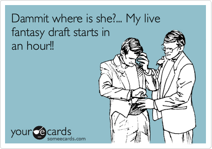 Dammit where is she?... My live fantasy draft starts in
an hour!!