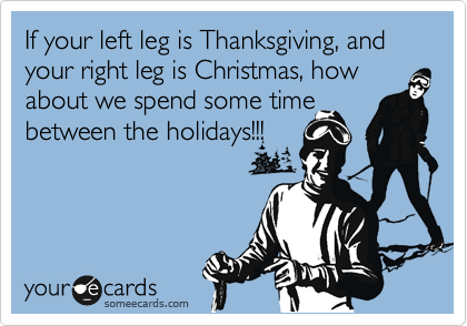 If your left leg is Thanksgiving, and your right leg is Christmas, how about we spend some time between the holidays!!!