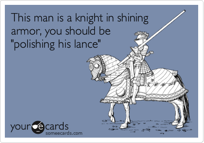 This man is a knight in shining armor, you should be
"polishing his lance"