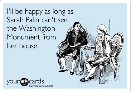 I'll be happy as long as 
Sarah Palin can't see
the Washington 
Monument from
her house.
