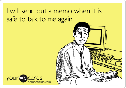 I will send out a memo when it is safe to talk to me again. 