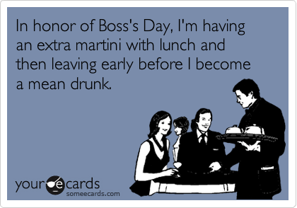 In honor of Boss's Day, I'm having an extra martini with lunch and then leaving early before I become a mean drunk.