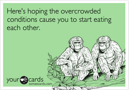 Here's hoping the overcrowded conditions cause you to start eating each other. 