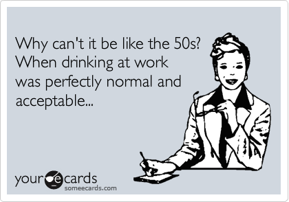 
Why can't it be like the 50s? 
When drinking at work
was perfectly normal and 
acceptable...
